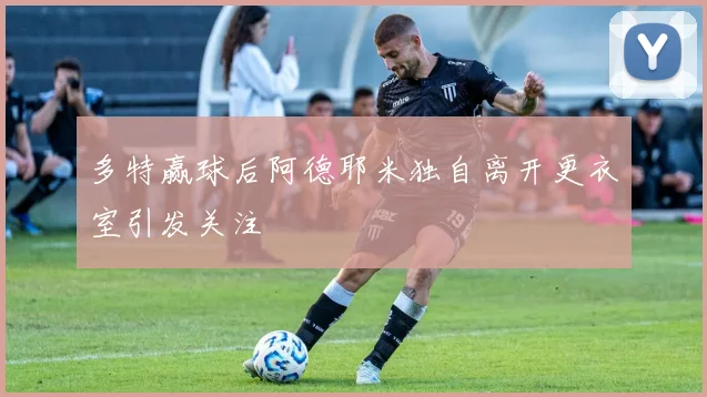多特赢球后阿德耶米独自离开更衣室引发关注