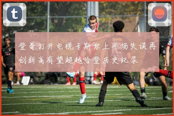 登哥打开电视卡斯尔上半场失误再创新高有望超越哈登历史纪录