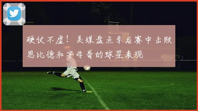 硬仗不虚！美媒盘点季后赛中击败恩比德和字母哥的球星表现