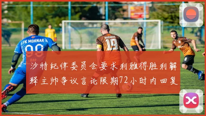 沙特纪律委员会要求利雅得胜利解释主帅争议言论限期72小时内回复