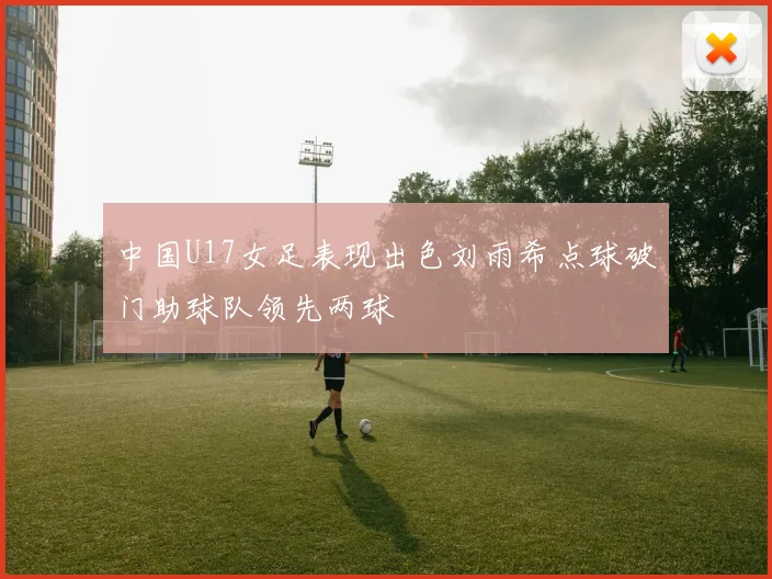 中国U17女足表现出色刘雨希点球破门助球队领先两球