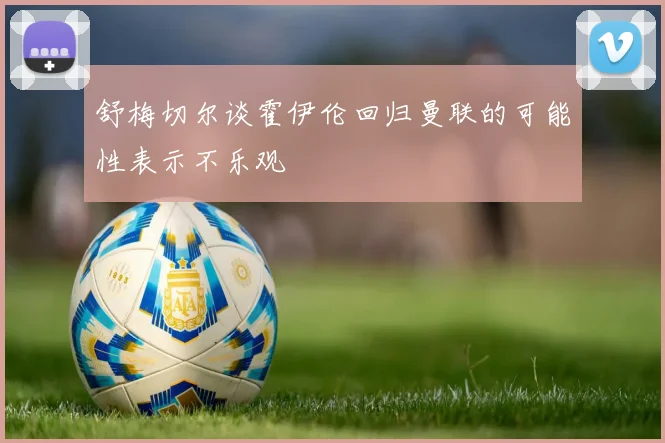 舒梅切尔谈霍伊伦回归曼联的可能性表示不乐观